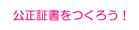 公正証書をつくろう！